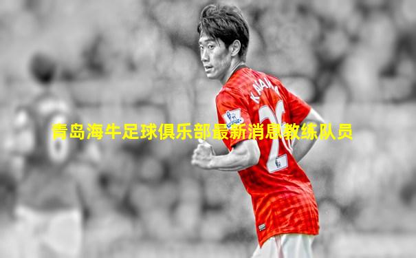 青岛海牛足球俱乐部最新消息教练队员